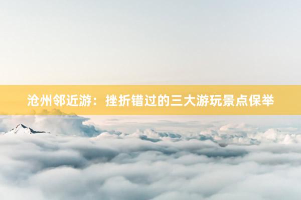 沧州邻近游：挫折错过的三大游玩景点保举